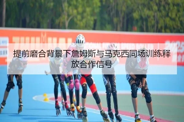 提前磨合背景下詹姆斯与马克西同场训练释放合作信号（MangoSport）