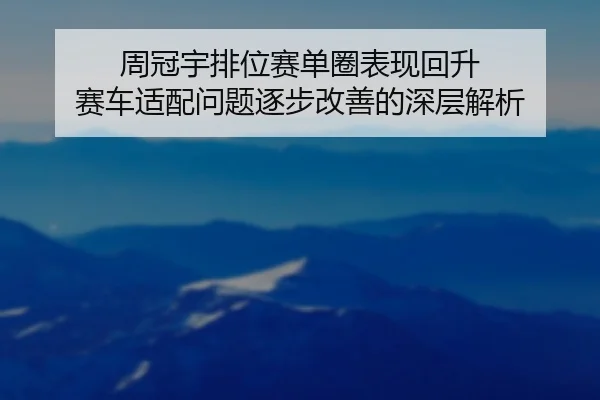 周冠宇排位赛单圈表现回升 赛车适配问题逐步改善的深层解析（MangoSport）